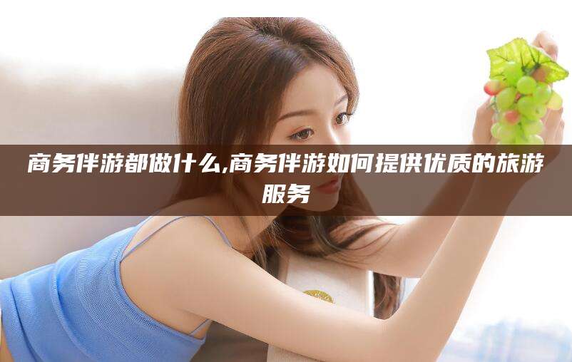 杭州商务伴游都做什么,商务伴游如何提供优质的旅游服务
