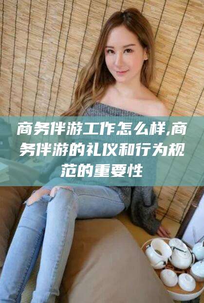 杭州商务伴游工作怎么样,商务伴游的礼仪和行为规范的重要性