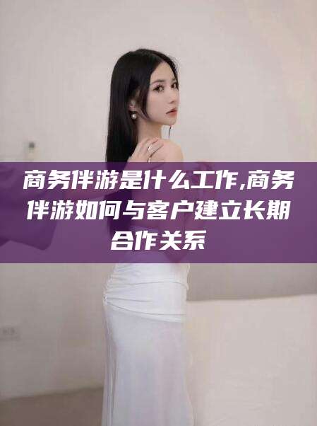 杭州商务伴游是什么工作,商务伴游如何与客户建立长期合作关系