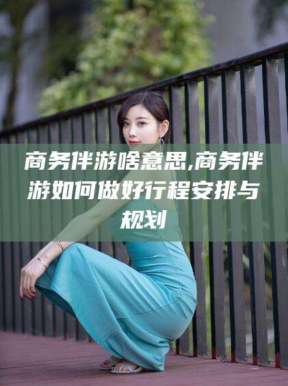 杭州商务伴游啥意思,商务伴游如何做好行程安排与规划