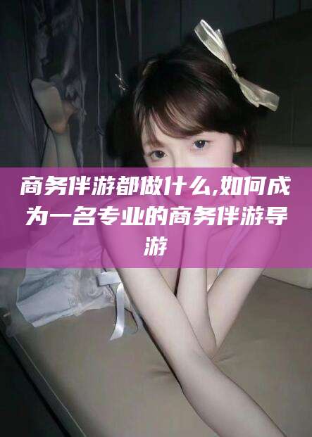 杭州商务伴游都做什么,如何成为一名专业的商务伴游导游