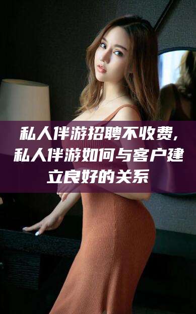 杭州私人伴游招聘不收费,私人伴游如何与客户建立良好的关系