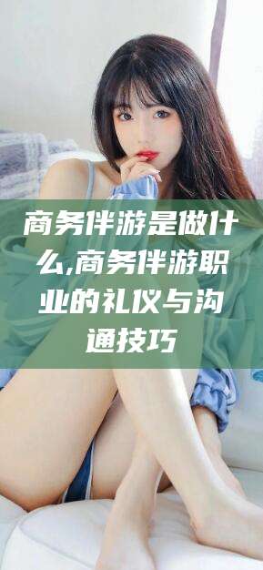 杭州商务伴游是做什么,商务伴游职业的礼仪与沟通技巧