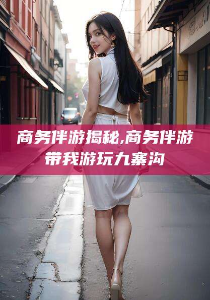 杭州商务伴游揭秘,商务伴游带我游玩九寨沟