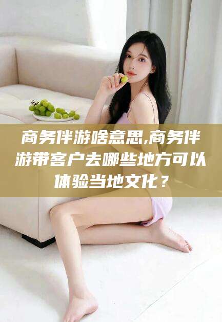 杭州商务伴游啥意思,商务伴游带客户去哪些地方可以体验当地文化？