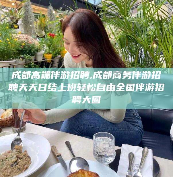 杭州成都高端伴游招聘,成都商务伴游招聘天天日结上班轻松自由全国伴游招聘大圈