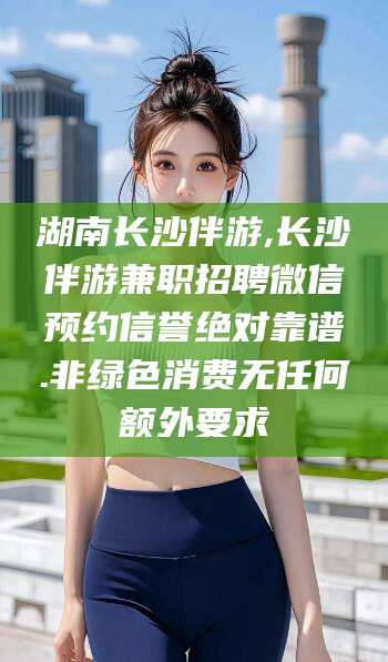 杭州湖南长沙伴游,长沙伴游兼职招聘微信预约信誉绝对靠谱.非绿色消费无任何额外要求