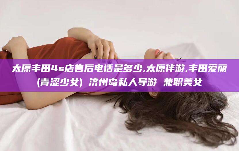 杭州太原丰田4s店售后电话是多少,太原伴游,丰田爱丽(青涩少女) 济州岛私人导游 兼职美女