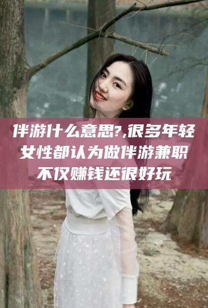 杭州伴游什么意思?,很多年轻女性都认为做伴游兼职不仅赚钱还很好玩