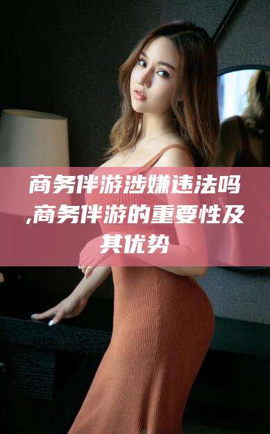 杭州商务伴游涉嫌违法吗,商务伴游的重要性及其优势