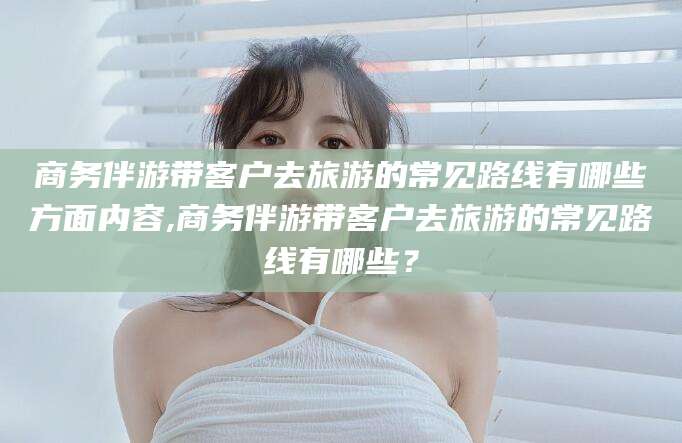 杭州商务伴游带客户去旅游的常见路线有哪些方面内容,商务伴游带客户去旅游的常见路线有哪些？