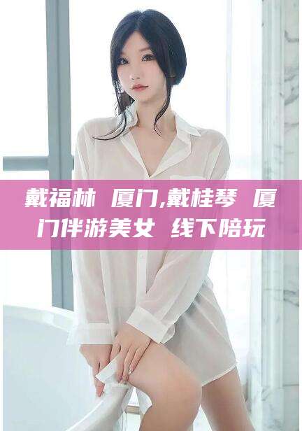 杭州戴福林 厦门,戴桂琴 厦门伴游美女 线下陪玩