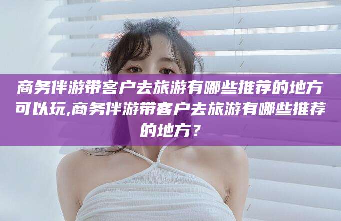 杭州商务伴游带客户去旅游有哪些推荐的地方可以玩,商务伴游带客户去旅游有哪些推荐的地方？