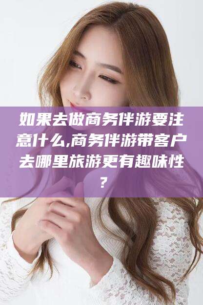 杭州如果去做商务伴游要注意什么,商务伴游带客户去哪里旅游更有趣味性？