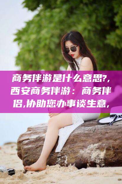 杭州商务伴游是什么意思?,西安商务伴游：商务伴侣,协助您办事谈生意,