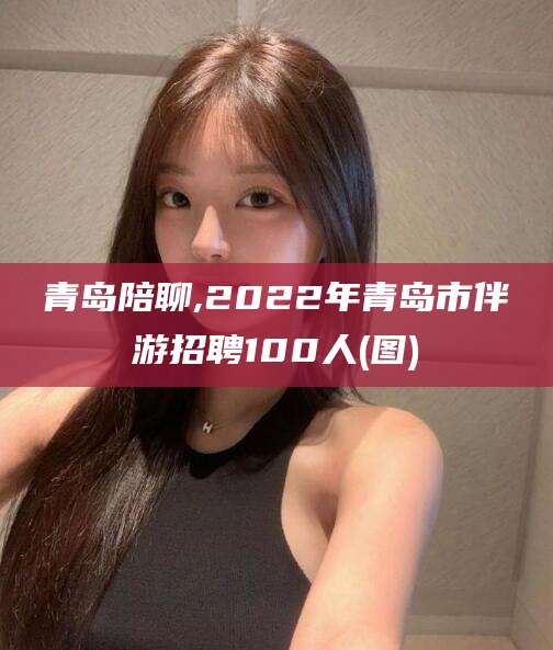 杭州青岛陪聊,2022年青岛市伴游招聘100人(图)