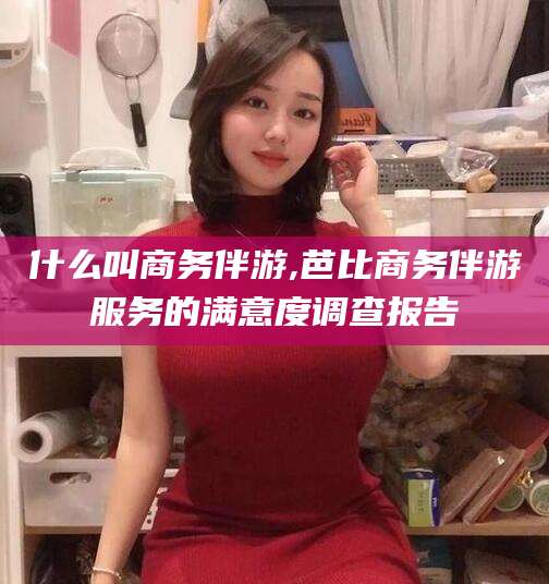 杭州什么叫商务伴游,芭比商务伴游服务的满意度调查报告
