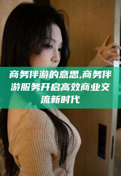 杭州商务伴游的意思,商务伴游服务开启高效商业交流新时代