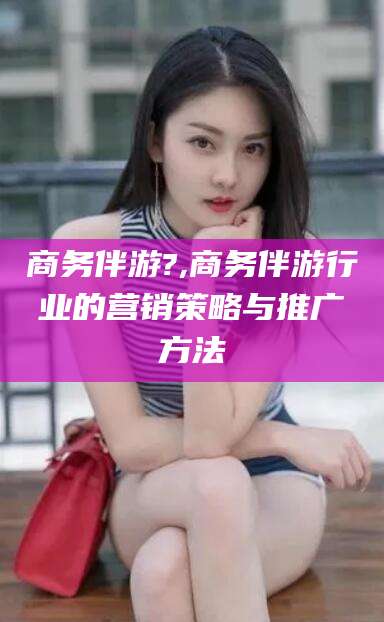 杭州商务伴游?,商务伴游行业的营销策略与推广方法