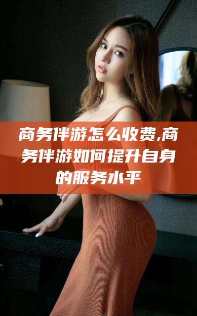 杭州商务伴游怎么收费,商务伴游如何提升自身的服务水平