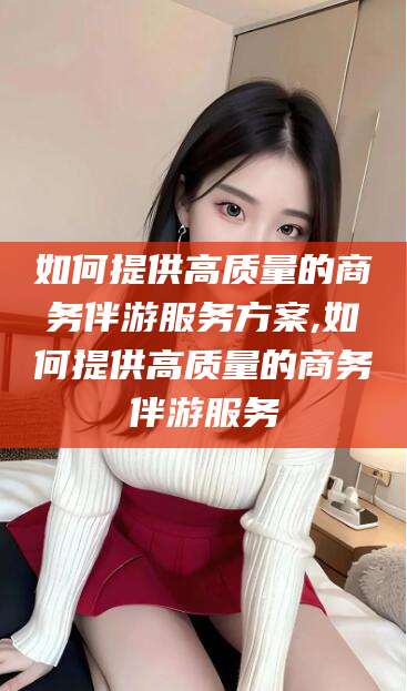 杭州如何提供高质量的商务伴游服务方案,如何提供高质量的商务伴游服务